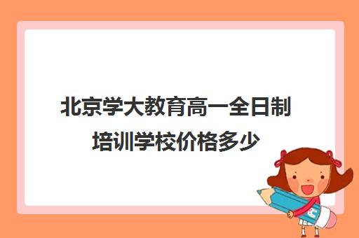 北京学大教育高一全日制培训学校价格多少（京大培训班要交多少钱）