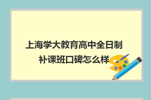 上海学大教育高中全日制补课班口碑怎么样（高三全日制补课）