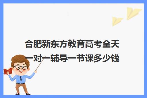 合肥新东方教育高考全天一对一辅导一节课多少钱(合肥新东方补课联系方式)