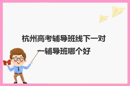 杭州高考辅导班线下一对一辅导班哪个好(名师辅导班)