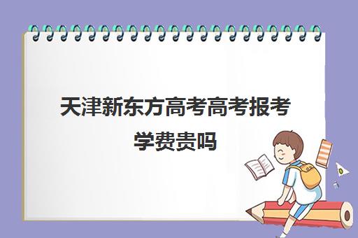 天津新东方高考高考报考学费贵吗(新东方全日制高考班收费)