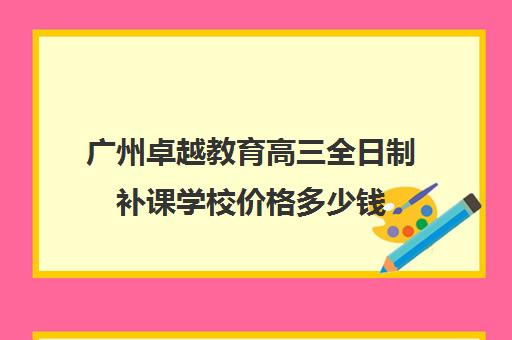 广州卓越教育高三全日制补课学校价格多少钱(高三全日制利弊)